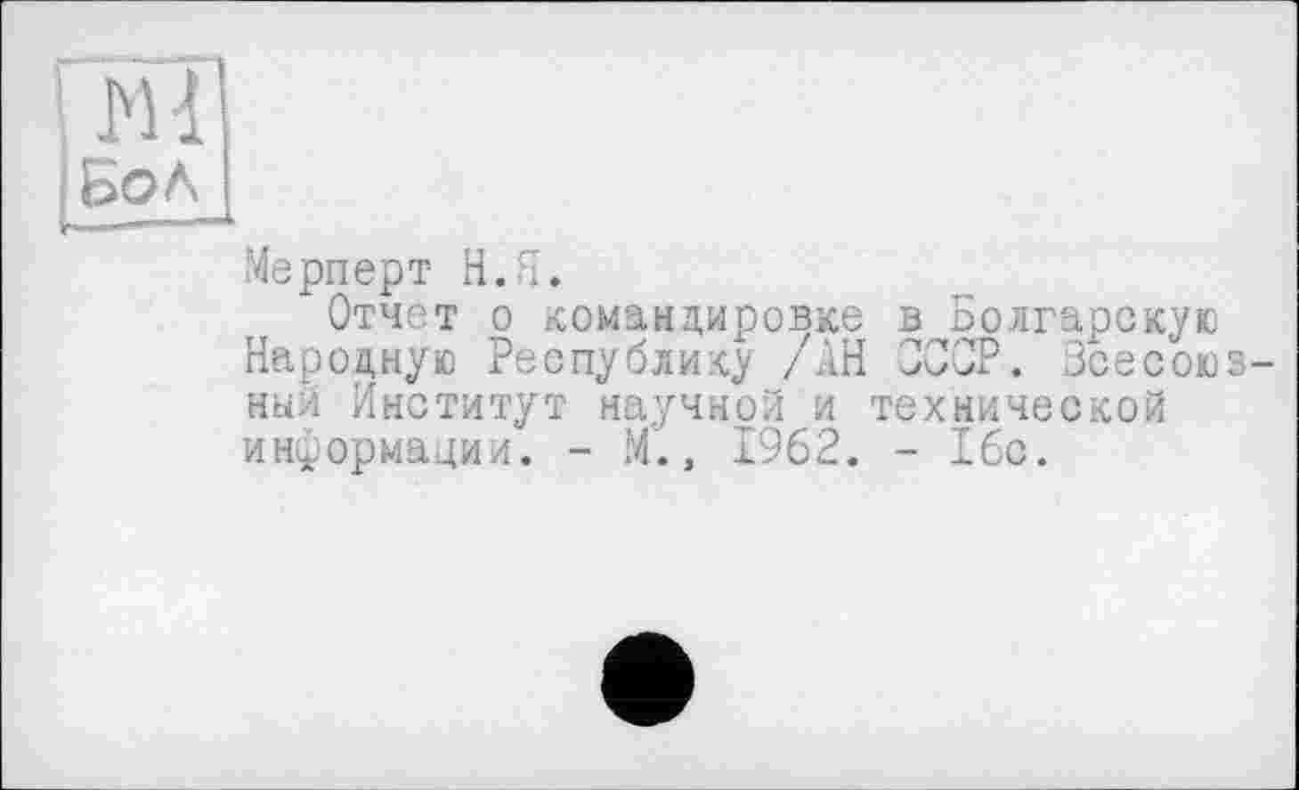 ﻿Ml
Бол
Мерперт Н. Я.
Отчет о командировке в Болгарскую Народную Республику /АН СССР. Всесоюзный Институт научной и технической информации. - М., 1962. - 16с.